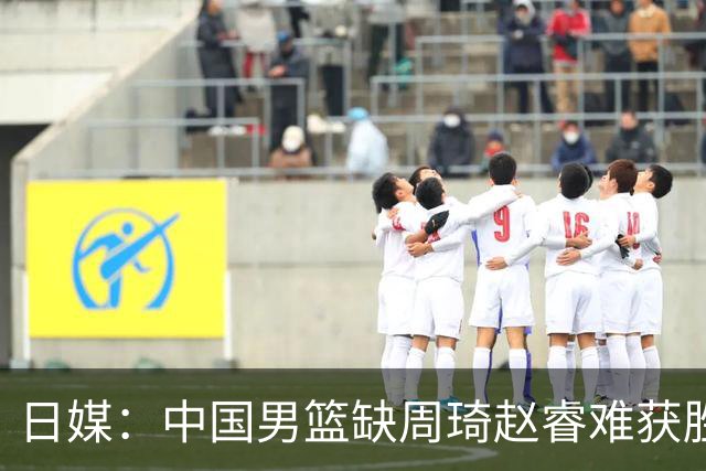 日媒：中国男篮缺周琦赵睿难获胜！日本球迷：输中国队23分！