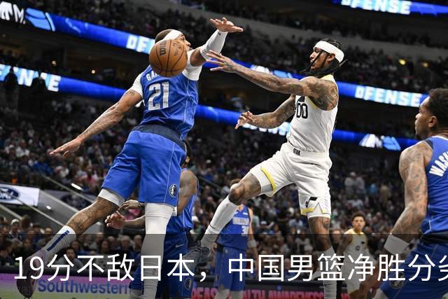 19分不敌日本，中国男篮净胜分劣势，杨瀚森9+7，郭士强用人保守